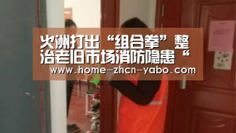 火洲打出“组合拳”整治老旧市场消防隐患“亚博体育APP下载”(图1) 亚博体育登录