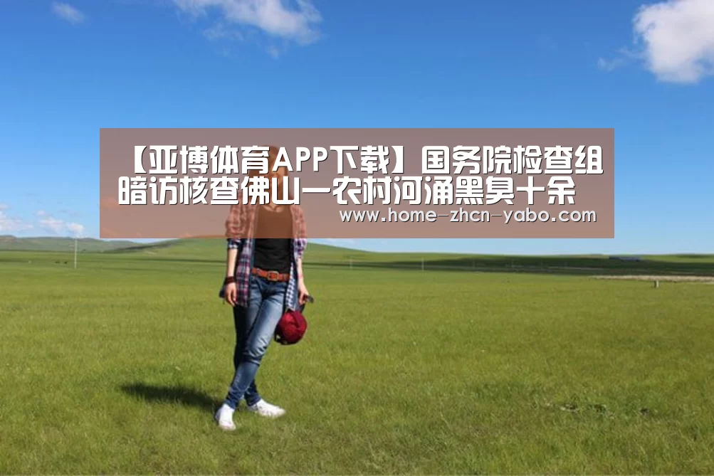 【亚博体育APP下载】国务院检查组暗访核查佛山一农村河涌黑臭十余年无人管理(图4) 亚博体育登录