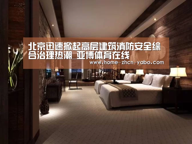 北京迅速掀起高层建筑消防安全综合治理热潮_亚博体育在线(图1) 亚博官方